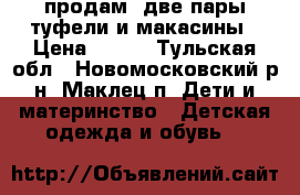 продам: две пары туфели и макасины › Цена ­ 900 - Тульская обл., Новомосковский р-н, Маклец п. Дети и материнство » Детская одежда и обувь   